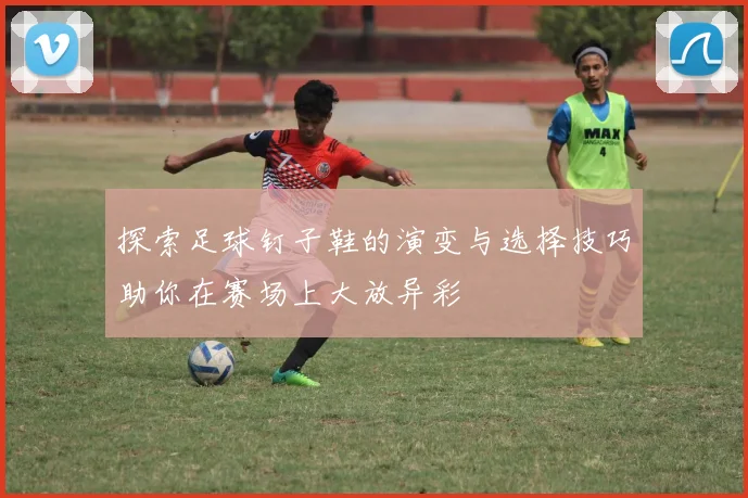 探索足球钉子鞋的演变与选择技巧助你在赛场上大放异彩