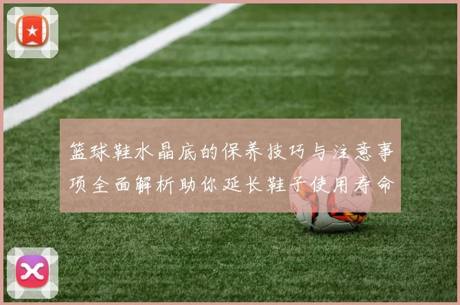 篮球鞋水晶底的保养技巧与注意事项全面解析助你延长鞋子使用寿命