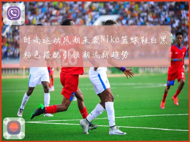 时尚运动风潮来袭Nike篮球鞋白黑粉色搭配引领潮流新趋势