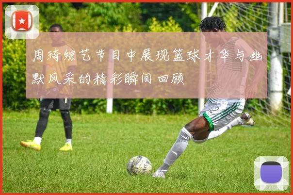 周琦综艺节目中展现篮球才华与幽默风采的精彩瞬间回顾