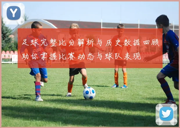 足球完整比分解析与历史数据回顾助你掌握比赛动态与球队表现