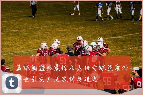 篮球圈噩耗震惊众人传奇球星意外离世引发广泛哀悼与追思