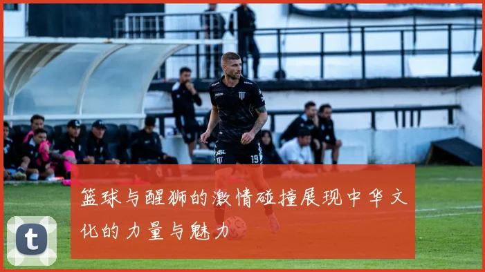 篮球与醒狮的激情碰撞展现中华文化的力量与魅力